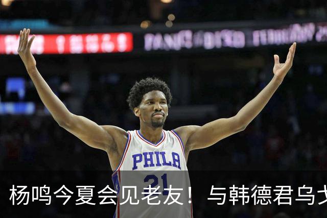 杨鸣今夏会见老友！与韩德君乌戈聚餐超开心，搭档哈德森参加活动