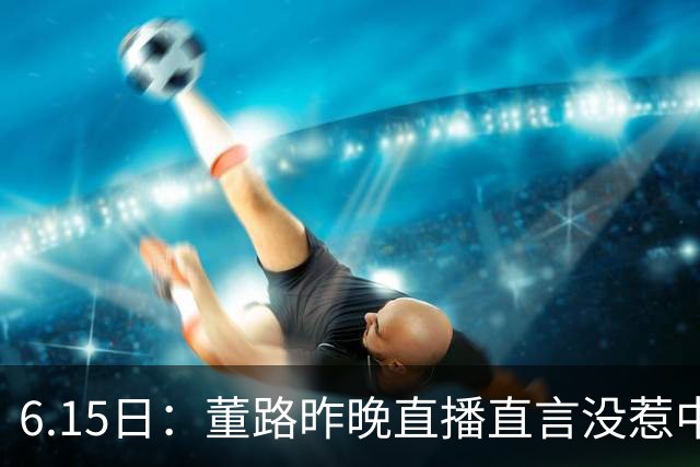 6.15日：董路昨晚直播直言没惹中国足协，惹恼的是北京足协这帮人